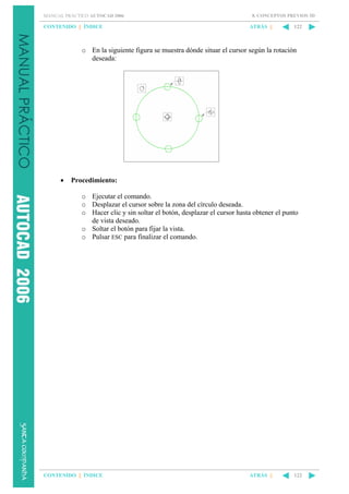 MANUAL PRÁCTICO AUTOCAD 2006

CONTENIDO || ÍNDICE

8. CONCEPTOS PREVIOS 3D

ATRÁS ||

122

o En la siguiente figura se muestra dónde situar el cursor según la rotación
deseada:

•

Procedimiento:
o Ejecutar el comando.
o Desplazar el cursor sobre la zona del círculo deseada.
o Hacer clic y sin soltar el botón, desplazar el cursor hasta obtener el punto
de vista deseado.
o Soltar el botón para fijar la vista.
o Pulsar ESC para finalizar el comando.

CONTENIDO || ÍNDICE

ATRÁS ||

122

 