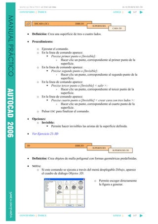 10. SUPERFICIES 3D

MANUAL PRÁCTICO AUTOCAD 2006

CONTENIDO || ÍNDICE

3DCARA (3C)

ATRÁS ||

147

DIBUJO
SUPERFICIES
CARA 3D

•

Definición: Crea una superficie de tres o cuatro lados.

•

Procedimiento:
o Ejecutar el comando.
o En la línea de comando aparece:
Precise primer punto o [Invisible]:
- Hacer clic un punto, correspondiente al primer punto de la
superficie.
o En la línea de comando aparece:
Precise segundo punto o [Invisible]:
- Hacer clic un punto, correspondiente al segundo punto de la
superficie.
o En la línea de comando aparece:
Precise tercer punto o [Invisible] < salir >:
- Hacer clic un punto, correspondiente al tercer punto de la
superficie.
o En la línea de comando aparece:
Precise cuarto punto o [Invisible] < crear cara con tres lados >:
- Hacer clic un punto, correspondiente al cuarto punto de la
superficie.
o Pulsar ESC para finalizar el comando.

•

Opciones:
o Invisible:
Permite hacer invisibles las aristas de la superficie definida.

•

Ver Ejercicio 21-3D

3D

DIBUJO
SUPERFICIES
SUPERFICIES 3D

•

Definición: Crea objetos de malla poligonal con formas geométricas predefinidas.

•

NOTA:

o Si este comando se ejecuta a través del menú desplegable Dibujo, aparece
el cuadro de diálogo Objetos 3D:
o Permite escoger directamente
la figura a generar.

CONTENIDO || ÍNDICE

ATRÁS ||

147

 