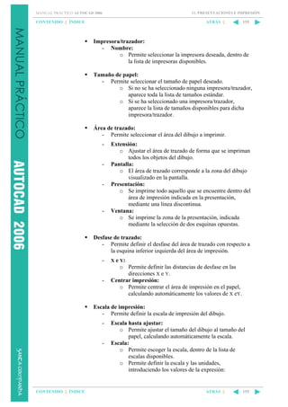 11. PRESENTACIONES E IMPRESIÓN

MANUAL PRÁCTICO AUTOCAD 2006

CONTENIDO || ÍNDICE

ATRÁS ||

155

Impresora/trazador:
- Nombre:
o Permite seleccionar la impresora deseada, dentro de
la lista de impresoras disponibles.
Tamaño de papel:
- Permite seleccionar el tamaño de papel deseado.
o Si no se ha seleccionado ninguna impresora/trazador,
aparece toda la lista de tamaños estándar.
o Si se ha seleccionado una impresora/trazador,
aparece la lista de tamaños disponibles para dicha
impresora/trazador.
Área de trazado:
- Permite seleccionar el área del dibujo a imprimir.
-

-

-

-

Extensión:
o Ajustar el área de trazado de forma que se impriman
todos los objetos del dibujo.
Pantalla:
o El área de trazado corresponde a la zona del dibujo
visualizado en la pantalla.
Presentación:
o Se imprime todo aquello que se encuentre dentro del
área de impresión indicada en la presentación,
mediante una línea discontinua.
Ventana:
o Se imprime la zona de la presentación, indicada
mediante la selección de dos esquinas opuestas.

Desfase de trazado:
- Permite definir el desfase del área de trazado con respecto a
la esquina inferior izquierda del área de impresión.
-

X e Y:

-

o Permite definir las distancias de desfase en las
direcciones X e Y.
Centrar impresión:
o Permite centrar el área de impresión en el papel,
calculando automáticamente los valores de X eY.

Escala de impresión:
- Permite definir la escala de impresión del dibujo.
-

-

CONTENIDO || ÍNDICE

Escala hasta ajustar:
o Permite ajustar el tamaño del dibujo al tamaño del
papel, calculando automáticamente la escala.
Escala:
o Permite escoger la escala, dentro de la lista de
escalas disponibles.
o Permite definir la escala y las unidades,
introduciendo los valores de la expresión:

ATRÁS ||

155

 