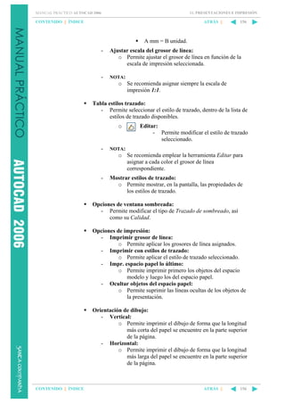 11. PRESENTACIONES E IMPRESIÓN

MANUAL PRÁCTICO AUTOCAD 2006

CONTENIDO || ÍNDICE

ATRÁS ||

156

A mm = B unidad.
-

Ajustar escala del grosor de línea:
o Permite ajustar el grosor de línea en función de la
escala de impresión seleccionada.

-

NOTA:

o Se recomienda asignar siempre la escala de
impresión 1:1.
Tabla estilos trazado:
- Permite seleccionar el estilo de trazado, dentro de la lista de
estilos de trazado disponibles.
o

-

Editar:
- Permite modificar el estilo de trazado
seleccionado.

NOTA:

o Se recomienda emplear la herramienta Editar para
asignar a cada color el grosor de línea
correspondiente.
-

Mostrar estilos de trazado:
o Permite mostrar, en la pantalla, las propiedades de
los estilos de trazado.

Opciones de ventana sombreada:
- Permite modificar el tipo de Trazado de sombreado, así
como su Calidad.
Opciones de impresión:
- Imprimir grosor de línea:
o Permite aplicar los grosores de línea asignados.
- Imprimir con estilos de trazado:
o Permite aplicar el estilo de trazado seleccionado.
- Impr. espacio papel lo último:
o Permite imprimir primero los objetos del espacio
modelo y luego los del espacio papel.
- Ocultar objetos del espacio papel:
o Permite suprimir las líneas ocultas de los objetos de
la presentación.
Orientación de dibujo:
- Vertical:
o Permite imprimir el dibujo de forma que la longitud
más corta del papel se encuentre en la parte superior
de la página.
- Horizontal:
o Permite imprimir el dibujo de forma que la longitud
más larga del papel se encuentre en la parte superior
de la página.

CONTENIDO || ÍNDICE

ATRÁS ||

156

 
