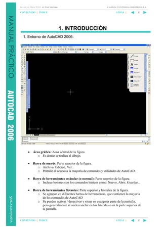 CARLOS CONTRERAS HERMOSILLA

MANUAL PRÁCTICO AUTOCAD 2006

CONTENIDO || ÍNDICE

ATRÁS ||

13

1. INTRODUCCIÓN
1. Entorno de AutoCAD 2006:

•

Área gráfica: Zona central de la figura.
o Es donde se realiza el dibujo.

•

Barra de menús: Parte superior de la figura.
o Archivo, Edición, Ver...
o Permite el acceso a la mayoría de comandos y utilidades de AutoCAD.

•

Barra de herramientas estándar (o normal): Parte superior de la figura.
o Incluye botones con los comandos básicos como: Nuevo, Abrir, Guardar...

•

Barra de herramientas flotantes: Parte superior y laterales de la figura.
o Se agrupan en diferentes barras de herramientas, que contienen la mayoría
de los comandos de AutoCAD
o Se pueden activar / desactivar y situar en cualquier parte de la pantalla,
pero generalmente se suelen anclar en los laterales o en la parte superior de
la pantalla.

CONTENIDO || ÍNDICE

ATRÁS ||

13

 