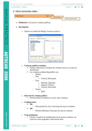 11. PRESENTACIONES E IMPRESIÓN

MANUAL PRÁCTICO AUTOCAD 2006

CONTENIDO || ÍNDICE

ATRÁS ||

158

2. Otros comandos útiles:
VENTANAS

VER
VENTANAS
NUEVAS VENTANAS

•

Definición: Crea nuevas ventanas gráficas.

•

Descripción:
o Aparece el cuadro de diálogo Ventanas gráficas:

o Ventanas gráficas estándar:
Permite seleccionar el número de ventanas nuevas, así como su
distribución.
Las ventanas estándar disponibles son:
- Simple.
- Dos:
o Vertical, Horizontal.
- Tres:
o Derecha, Izquierda.
o Superior, Inferior.
o Vertical, Horizontal.
- Cuatro:
o Igual.
o Intervalo de ventana gráfica:
Permite definir la distancia, en mm, entre ventanas.
o Configuración:
2D:
- Sólo permite la vista Actual para las nuevas ventanas.
3D:
- Permite diferentes vistas para las nuevas ventanas.
o Vista preliminar:
Permite visualizar la configuración de las nuevas ventanas, así
como las vistas asignadas a cada una de ellas.

CONTENIDO || ÍNDICE

ATRÁS ||

158

 