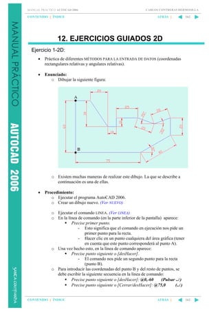 MANUAL PRÁCTICO AUTOCAD 2006

CONTENIDO || ÍNDICE

CARLOS CONTRERAS HERMOSILLA

ATRÁS ||

162

12. EJERCICIOS GUIADOS 2D
Ejercicio 1-2D:
•

Práctica de diferentes MÉTODOS PARA LA ENTRADA DE DATOS (coordenadas
rectangulares relativas y angulares relativas).

•

Enunciado:
o Dibujar la siguiente figura:

o Existen muchas maneras de realizar este dibujo. La que se describe a
continuación es una de ellas.
•

Procedimiento:
o Ejecutar el programa AutoCAD 2006.
o Crear un dibujo nuevo. (Ver NUEVO)
o Ejecutar el comando LINEA. (Ver LINEA)
o En la línea de comando (en la parte inferior de la pantalla) aparece:
Precise primer punto.
- Esto significa que el comando en ejecución nos pide un
primer punto para la recta.
- Hacer clic en un punto cualquiera del área gráfica (tener
en cuenta que este punto corresponderá al punto A).
o Una vez hecho esto, en la línea de comando aparece:
Precise punto siguiente o [desHacer].
- El comando nos pide un segundo punto para la recta
(punto B).
o Para introducir las coordenadas del punto B y del resto de puntos, se
debe escribir la siguiente secuencia en la línea de comando:
Precise punto siguiente o [desHacer]: @0,-60
(Pulsar ↵ )
Precise punto siguiente o [Cerrar/desHacer]: @75,0
(↵ )

CONTENIDO || ÍNDICE

ATRÁS ||

162

 