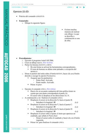 MANUAL PRÁCTICO AUTOCAD 2006

CONTENIDO || ÍNDICE

CARLOS CONTRERAS HERMOSILLA

ATRÁS ||

206

Ejercicio 22-2D:
•

Práctica del comando LONGITUD.

•

Enunciado:
o Dibujar la siguiente figura:

Existen muchas
maneras de realizar
este dibujo. La que
se describe a
continuación es una
de ellas.

•

Procedimiento:
o Ejecutar el programa AutoCAD 2006.
o Crear un dibujo nuevo. (Ver NUEVO)
o Pulsar los botones REFENT y ORTO.
De esta forma se activan las herramientas correspondientes.
El resto de botones no deben estar pulsados, a excepción del
MODELO.
o Situar el puntero del ratón sobre el botón REFENT, hacer clic en el botón
derecho y escoger la opción Parámetros.
Asegurar que los parámetros:
- Punto final: Activado.
- Punto medio: Activado.
Pulsar Aceptar.
o Ejecutar el comando LINEA. (Ver LINEA)
Hacer clic en un punto cualquiera del área gráfica (tener en
cuenta que este punto corresponderá al punto A).
El cursor sólo se desplaza en las direcciones X o Y.
o A continuación y sin finalizar el comando LINEA:
Desplazar el cursor en la dirección X, hacia el punto B:
- Introducir la longitud: 50
(↵ )
Desplazar el cursor en la dirección Y, hacia el punto C:
- Introducir la longitud: 50
(↵ )
Desplazar el cursor en la dirección X, hacia el punto D:
- Introducir la longitud: 50
(↵ )
Desplazar el cursor sobre el punto A hasta que aparezca un
cuadrado, que señala el Punto final.
- Situar el cursor sobre el cuadrado y hacer clic en el botón
izquierdo.
Pulsar ESC para finalizar el comando LINEA.

CONTENIDO || ÍNDICE

ATRÁS ||

206

 