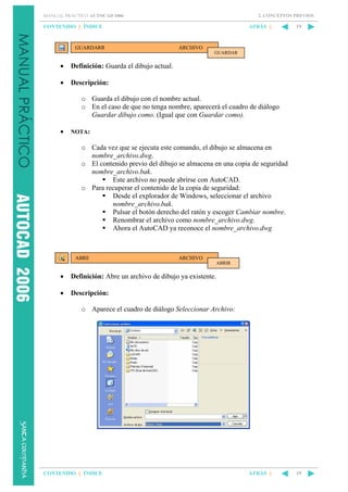 2. CONCEPTOS PREVIOS

MANUAL PRÁCTICO AUTOCAD 2006

CONTENIDO || ÍNDICE

GUARDARR

ATRÁS ||

19

ARCHIVO
GUARDAR

•

Definición: Guarda el dibujo actual.

•

Descripción:
o Guarda el dibujo con el nombre actual.
o En el caso de que no tenga nombre, aparecerá el cuadro de diálogo
Guardar dibujo como. (Igual que con Guardar como).

•

NOTA:

o Cada vez que se ejecuta este comando, el dibujo se almacena en
nombre_archivo.dwg.
o El contenido previo del dibujo se almacena en una copia de seguridad
nombre_archivo.bak.
Este archivo no puede abrirse con AutoCAD.
o Para recuperar el contenido de la copia de seguridad:
Desde el explorador de Windows, seleccionar el archivo
nombre_archivo.bak.
Pulsar el botón derecho del ratón y escoger Cambiar nombre.
Renombrar el archivo como nombre_archivo.dwg.
Ahora el AutoCAD ya reconoce el nombre_archivo.dwg

ABRE

ARCHIVO
ABRIR

•

Definición: Abre un archivo de dibujo ya existente.

•

Descripción:
o Aparece el cuadro de diálogo Seleccionar Archivo:

CONTENIDO || ÍNDICE

ATRÁS ||

19

 