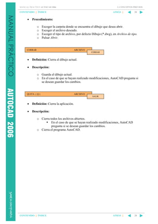 2. CONCEPTOS PREVIOS

MANUAL PRÁCTICO AUTOCAD 2006

CONTENIDO || ÍNDICE

•

ATRÁS ||

20

Procedimiento:
o
o
o
o

Escoger la carpeta donde se encuentra el dibujo que desea abrir.
Escoger el archivo deseado.
Escoger el tipo de archivo, por defecto Dibujo (*.dwg), en Archivo de tipo.
Pulsar Abrir.

CERRAR

ARCHIVO
CERRAR

•

Definición: Cierra el dibujo actual.

•

Descripción:
o Guarda el dibujo actual.
o En el caso de que se hayan realizado modificaciones, AutoCAD pregunta si
se desean guardar los cambios.

QUITA ( Q )

ARCHIVO
SALIR

•

Definición: Cierra la aplicación.

•

Descripción:
o Cierra todos los archivos abiertos.
En el caso de que se hayan realizado modificaciones, AutoCAD
pregunta si se desean guardar los cambios.
o Cierra el programa AutoCAD.

CONTENIDO || ÍNDICE

ATRÁS ||

20

 