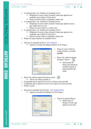 MANUAL PRÁCTICO AUTOCAD 2006

12. EJERCICIOS GUIADOS 2D

CONTENIDO || ÍNDICE

ATRÁS ||

234

o A continuación y sin finalizar el comando LINEA:
Desplazar el cursor sobre el puntoC hasta que aparezca un
cuadrado, que señala el Punto final.
Situar el cursor sobre el cuadrado y hacer clic.
o A continuación y sin finalizar el comando LINEA:
Desplazar el cursor sobre el punto 5 hasta que aparezca una x,
que señala Intersección.
Situar el cursor sobre la x y hacer clic.
o A continuación y sin finalizar el comando LINEA:
Desplazar el cursor sobre el puntoA hasta que aparezca un
cuadrado, que señala el Punto final.
Situar el cursor sobre el cuadrado y hacer clic.
o Pulsar ESC para finalizar el comando LINEA.
o Ejecutar el comando BLOQUE. (Ver BLOQUE)
Aparece el cuadro de diálogo Definición de bloque:
o Situar el cursor sobre la
casilla Nombre y escribir
estrella.
o Hacer clic sobre la opción
Designar objetos.
Seleccionar las
líneas que forman la
estrella y pulsar el
botón derecho del
ratón.

o Hacer clic sobre la opción Designar punto.
Hacer clic sobre el punto A.
o Comprobar que la opción Convertir en bloque esté activada.
o Comprobar que la opción Permitir descomposición esté activada.
o Pulsar Aceptar.
o Ejecutar el comando BLOQUEDISC. (Ver BLOQUEDISC)
Aparece el cuadro de diálogo Escribir bloque:

o Activar la opción Bloque:
Seleccionar el
bloque estrella, que
aparece en la lista.

CONTENIDO || ÍNDICE

ATRÁS ||

234

 