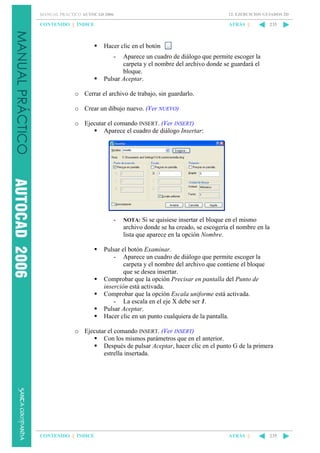 MANUAL PRÁCTICO AUTOCAD 2006

12. EJERCICIOS GUIADOS 2D

CONTENIDO || ÍNDICE

ATRÁS ||

235

Hacer clic en el botón
-

Aparece un cuadro de diálogo que permite escoger la
carpeta y el nombre del archivo donde se guardará el
bloque.
Pulsar Aceptar.
o Cerrar el archivo de trabajo, sin guardarlo.
o Crear un dibujo nuevo. (Ver NUEVO)
o Ejecutar el comando INSERT. (Ver INSERT)
Aparece el cuadro de diálogo Insertar:

-

NOTA: Si se quisiese insertar el bloque en el mismo
archivo donde se ha creado, se escogería el nombre en la
lista que aparece en la opción Nombre.

Pulsar el botón Examinar.
- Aparece un cuadro de diálogo que permite escoger la
carpeta y el nombre del archivo que contiene el bloque
que se desea insertar.
Comprobar que la opción Precisar en pantalla del Punto de
inserción está activada.
Comprobar que la opción Escala uniforme está activada.
- La escala en el eje X debe ser 1.
Pulsar Aceptar.
Hacer clic en un punto cualquiera de la pantalla.
o Ejecutar el comando INSERT. (Ver INSERT)
Con los mismos parámetros que en el anterior.
Después de pulsar Aceptar, hacer clic en el punto G de la primera
estrella insertada.

CONTENIDO || ÍNDICE

ATRÁS ||

235

 