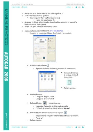 MANUAL PRÁCTICO AUTOCAD 2006

12. EJERCICIOS GUIADOS 2D

CONTENIDO || ÍNDICE

ATRÁS ||

240

o Hacer clic en el botón derecho del ratón o pulsar ↵
o En la línea de comando aparece:
Precise punto base o [Desplazamiento].
- Hacer clic en el punto A.
o Arrastrar el dibujo seleccionado, situando el cursor sobre el punto C y
hacer clic sobre dicho punto.
o Pulsar ESC para finalizar el comando COPIA.
o Ejecutar el comando SOMBCONT. (Ver SOMBCONT)
Aparece el cuadro de diálogo Sombreado y degradado:

Hacer clic en el botón
-

Aparece el cuadro Paleta de patrones de sombreado:
Escoger, dentro de
la pestaña ANSI, el
tipo ANSI31:

Pulsar Aceptar.

Comprobar que:
- La opción Ángulo vale 0.
- La opción Escala vale 1.
Pulsar el botón
-

y comprobar que :

La opción Detección de islas está activada.
El Estilo de visualización de islas es Normal.

Pulsar el botón Añadir: Seleccionar objetos
- Seleccionar el conjunto inferior de cuadrado y 2 círculos.
- Pulsar ↵
Pulsar Aceptar.

CONTENIDO || ÍNDICE

ATRÁS ||

240

 