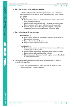 MANUAL PRÁCTICO AUTOCAD 2006

CONTENIDO || ÍNDICE

•

2. CONCEPTOS PREVIOS

ATRÁS ||

23

Para fijar la barra de herramientas añadida:
o Las barras de herramientas añadidas, aparecen en la zona central de la
pantalla. En este caso se trata de barras flotantes es decir, flotan sobre el
área gráfica.
o Para fijarlas:
Posicionar el puntero del ratón sobre cualquier parte de la barra a
fijar, que no sea un botón.
Pulsar el botón izquierdo del ratón y sin soltar, arrastrar la barra
hacia cualquiera de los cuatro lados extremos de la pantalla.
Una vez elegido el sitio donde queremos fijar la barra (debe
aparecen el perfil de la barra punteado), se suelta el botón.

•

Para quitar barras de herramientas:
o Procedimiento 1:
Posicionar el puntero del ratón sobre cualquiera de las barras de
herramientas existentes.
Pulsar el botón derecho de ratón.
Elegir la barra de herramientas a quitar.
o Procedimiento 2:
Posicionar el puntero del ratón sobre cualquier parte de la barra a
eliminar, que no sea un botón
Pulsar el botón izquierdo de ratón y sin soltar, arrastrar la barra
hacia el centro de la pantalla y soltar el botón.
Finalmente, hacer clic en la cruz de la esquina superior derecha de
la barra de herramientas.

•

No es recomendable añadir demasiadas barras de herramientas, ya que se ve
reducida el área gráfica.
o En esta guía se considera que se tienen activadas las barras: Normal,
Capas, Propiedades, Dibujo y Modificar.

CONTENIDO || ÍNDICE

ATRÁS ||

23

 