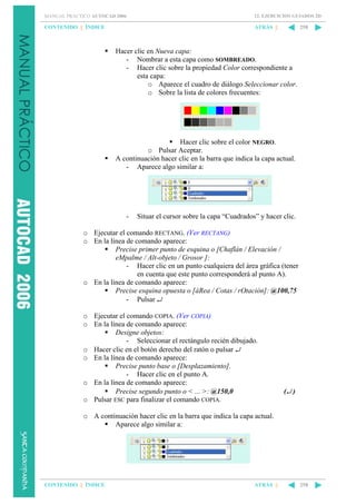 MANUAL PRÁCTICO AUTOCAD 2006

12. EJERCICIOS GUIADOS 2D

CONTENIDO || ÍNDICE

ATRÁS ||

258

Hacer clic en Nueva capa:
- Nombrar a esta capa como SOMBREADO.
- Hacer clic sobre la propiedad Color correspondiente a
esta capa:
o Aparece el cuadro de diálogo Seleccionar color.
o Sobre la lista de colores frecuentes:

Hacer clic sobre el color NEGRO.
o Pulsar Aceptar.
A continuación hacer clic en la barra que indica la capa actual.
- Aparece algo similar a:

-

Situar el cursor sobre la capa “Cuadrados” y hacer clic.

o Ejecutar el comando RECTANG. (Ver RECTANG)
o En la línea de comando aparece:
Precise primer punto de esquina o [Chaflán / Elevación /
eMpalme / Alt-objeto / Grosor ]:
- Hacer clic en un punto cualquiera del área gráfica (tener
en cuenta que este punto corresponderá al punto A).
o En la línea de comando aparece:
Precise esquina opuesta o [áRea / Cotas / rOtación]: @100,75
- Pulsar ↵
o Ejecutar el comando COPIA. (Ver COPIA)
o En la línea de comando aparece:
Designe objetos:
- Seleccionar el rectángulo recién dibujado.
o Hacer clic en el botón derecho del ratón o pulsar ↵
o En la línea de comando aparece:
Precise punto base o [Desplazamiento].
- Hacer clic en el punto A.
o En la línea de comando aparece:
Precise segundo punto o < ... >: @150,0
o Pulsar ESC para finalizar el comando COPIA.

(↵ )

o A continuación hacer clic en la barra que indica la capa actual.
Aparece algo similar a:

CONTENIDO || ÍNDICE

ATRÁS ||

258

 