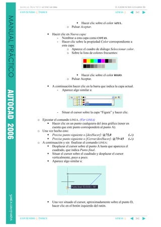 MANUAL PRÁCTICO AUTOCAD 2006

12. EJERCICIOS GUIADOS 2D

CONTENIDO || ÍNDICE

ATRÁS ||

262

Hacer clic sobre el color AZUL.
o Pulsar Aceptar.
Hacer clic en Nueva capa:
- Nombrar a esta capa como COTAS.
- Hacer clic sobre la propiedad Color correspondiente a
esta capa:
o Aparece el cuadro de diálogo Seleccionar color.
o Sobre la lista de colores frecuentes:

Hacer clic sobre el color ROJO.
o Pulsar Aceptar.
A continuación hacer clic en la barra que indica la capa actual.
- Aparece algo similar a:

-

Situar el cursor sobre la capa “Figura” y hacer clic.

o Ejecutar el comando LINEA. (Ver LINEA)
Hacer clic en un punto cualquiera del área gráfica (tener en
cuenta que este punto corresponderá al punto A).
o Una vez hecho esto:
Precise punto siguiente o [desHacer]: @75,0
(↵ )
Precise punto siguiente o [Cerrar/desHacer]: @75<45 (↵ )
o A continuación y sin finalizar el comando LINEA:
Desplazar el cursor sobre el punto A hasta que aparezca el
cuadrado, que indica Punto final.
Situar el cursor sobre el cuadrado y desplazar el cursor
verticalmente, poco a poco.
Aparece algo similar a:

Una vez situado el cursor, aproximadamente sobre el punto D,
hacer clic en el botón izquierdo del ratón.

CONTENIDO || ÍNDICE

ATRÁS ||

262

 