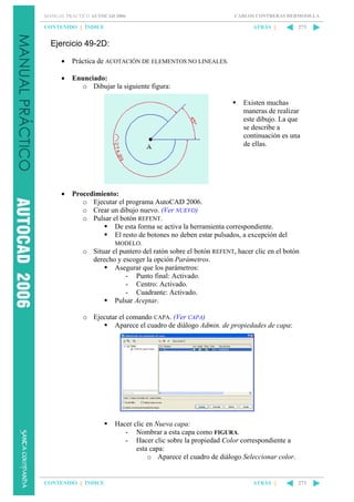 MANUAL PRÁCTICO AUTOCAD 2006

CONTENIDO || ÍNDICE

CARLOS CONTRERAS HERMOSILLA

ATRÁS ||

273

Ejercicio 49-2D:
•

Práctica de ACOTACIÓN DE ELEMENTOS NO LINEALES.

•

Enunciado:
o Dibujar la siguiente figura:
Existen muchas
maneras de realizar
este dibujo. La que
se describe a
continuación es una
de ellas.

•

Procedimiento:
o Ejecutar el programa AutoCAD 2006.
o Crear un dibujo nuevo. (Ver NUEVO)
o Pulsar el botón REFENT.
De esta forma se activa la herramienta correspondiente.
El resto de botones no deben estar pulsados, a excepción del
MODELO.
o Situar el puntero del ratón sobre el botón REFENT, hacer clic en el botón
derecho y escoger la opción Parámetros.
Asegurar que los parámetros:
- Punto final: Activado.
- Centro: Activado.
- Cuadrante: Activado.
Pulsar Aceptar.
o Ejecutar el comando CAPA. (Ver CAPA)
Aparece el cuadro de diálogo Admin. de propiedades de capa:

Hacer clic en Nueva capa:
- Nombrar a esta capa como FIGURA.
- Hacer clic sobre la propiedad Color correspondiente a
esta capa:
o Aparece el cuadro de diálogo Seleccionar color.

CONTENIDO || ÍNDICE

ATRÁS ||

273

 