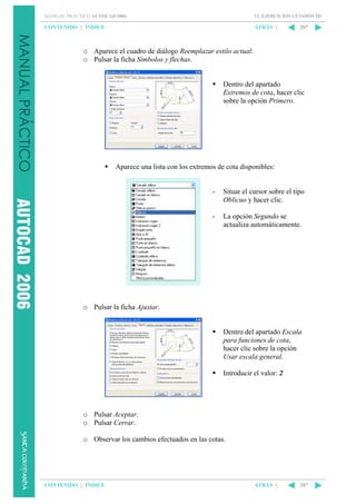 MANUAL PRÁCTICO AUTOCAD 2006

12. EJERCICIOS GUIADOS 2D

CONTENIDO || ÍNDICE

ATRÁS ||

287

o Aparece el cuadro de diálogo Reemplazar estilo actual:
o Pulsar la ficha Símbolos y flechas.

Dentro del apartado
Extremos de cota, hacer clic
sobre la opción Primero.

Aparece una lista con los extremos de cota disponibles:

-

Situar el cursor sobre el tipo
Oblicuo y hacer clic.

-

La opción Segundo se
actualiza automáticamente.

o Pulsar la ficha Ajustar.

Dentro del apartado Escala
para funciones de cota,
hacer clic sobre la opción
Usar escala general.
Introducir el valor: 2

o Pulsar Aceptar.
o Pulsar Cerrar.
o Observar los cambios efectuados en las cotas.

CONTENIDO || ÍNDICE

ATRÁS ||

287

 