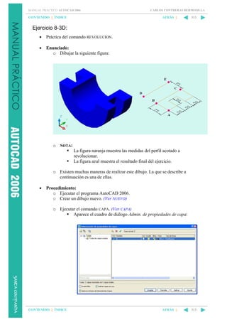 MANUAL PRÁCTICO AUTOCAD 2006

CONTENIDO || ÍNDICE

CARLOS CONTRERAS HERMOSILLA

ATRÁS ||

313

Ejercicio 8-3D:
•

Práctica del comando REVOLUCION.

•

Enunciado:
o Dibujar la siguiente figura:

o NOTA:
La figura naranja muestra las medidas del perfil acotado a
revolucionar.
La figura azul muestra el resultado final del ejercicio.
o Existen muchas maneras de realizar este dibujo. La que se describe a
continuación es una de ellas.
•

Procedimiento:
o Ejecutar el programa AutoCAD 2006.
o Crear un dibujo nuevo. (Ver NUEVO)
o Ejecutar el comando CAPA. (Ver CAPA)
Aparece el cuadro de diálogo Admin. de propiedades de capa:

CONTENIDO || ÍNDICE

ATRÁS ||

313

 