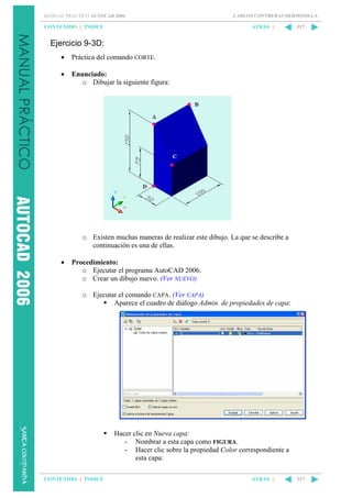 MANUAL PRÁCTICO AUTOCAD 2006

CONTENIDO || ÍNDICE

CARLOS CONTRERAS HERMOSILLA

ATRÁS ||

317

Ejercicio 9-3D:
•

Práctica del comando CORTE.

•

Enunciado:
o Dibujar la siguiente figura:

o Existen muchas maneras de realizar este dibujo. La que se describe a
continuación es una de ellas.
•

Procedimiento:
o Ejecutar el programa AutoCAD 2006.
o Crear un dibujo nuevo. (Ver NUEVO)
o Ejecutar el comando CAPA. (Ver CAPA)
Aparece el cuadro de diálogo Admin. de propiedades de capa:

Hacer clic en Nueva capa:
- Nombrar a esta capa como FIGURA.
- Hacer clic sobre la propiedad Color correspondiente a
esta capa:
CONTENIDO || ÍNDICE

ATRÁS ||

317

 
