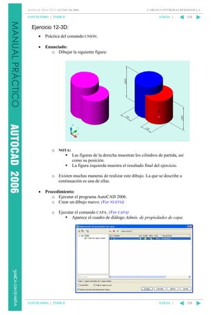 MANUAL PRÁCTICO AUTOCAD 2006

CONTENIDO || ÍNDICE

CARLOS CONTRERAS HERMOSILLA

ATRÁS ||

328

Ejercicio 12-3D:
•

Práctica del comando UNION.

•

Enunciado:
o Dibujar la siguiente figura:

o NOTA:
Las figuras de la derecha muestran los cilindros de partida, así
como su posición.
La figura izquierda muestra el resultado final del ejercicio.
o Existen muchas maneras de realizar este dibujo. La que se describe a
continuación es una de ellas.
•

Procedimiento:
o Ejecutar el programa AutoCAD 2006.
o Crear un dibujo nuevo. (Ver NUEVO)
o Ejecutar el comando CAPA. (Ver CAPA)
Aparece el cuadro de diálogo Admin. de propiedades de capa:

CONTENIDO || ÍNDICE

ATRÁS ||

328

 