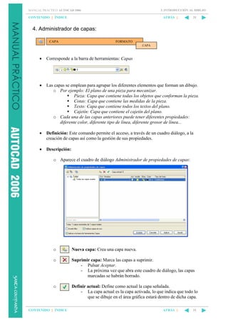 3. INTRODUCCIÓN AL DIBUJO

MANUAL PRÁCTICO AUTOCAD 2006

CONTENIDO || ÍNDICE

ATRÁS ||

31

4. Administrador de capas:
CAPA

FORMATO
CAPA

•

Corresponde a la barra de herramientas: Capas

•

Las capas se emplean para agrupar los diferentes elementos que forman un dibujo.
o Por ejemplo: El plano de una pieza para mecanizar.
Pieza: Capa que contiene todas los objetos que conforman la pieza.
Cotas: Capa que contiene las medidas de la pieza.
Texto: Capa que contiene todos los textos del plano.
Cajetín: Capa que contiene el cajetín del plano.
o Cada una de las capas anteriores puede tener diferentes propiedades:
diferente color, diferente tipo de línea, diferente grosor de línea...

•

Definición: Este comando permite el acceso, a través de un cuadro diálogo, a la
creación de capas así como la gestión de sus propiedades.

•

Descripción:
o Aparece el cuadro de diálogo Administrador de propiedades de capas:

o

Nueva capa: Crea una capa nueva.

o

Suprimir capa: Marca las capas a suprimir.
- Pulsar Aceptar.
- La próxima vez que abra este cuadro de diálogo, las capas
marcadas se habrán borrado.

o

Definir actual: Define como actual la capa señalada.
- La capa actual es la capa activada, lo que indica que todo lo
que se dibuje en el área gráfica estará dentro de dicha capa.

CONTENIDO || ÍNDICE

ATRÁS ||

31

 
