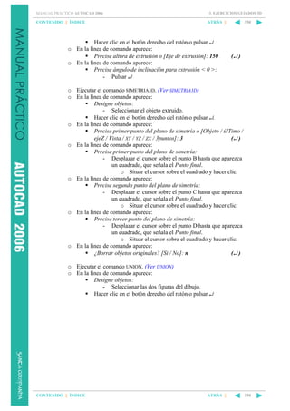 MANUAL PRÁCTICO AUTOCAD 2006

13. EJERCICIOS GUIADOS 3D

CONTENIDO || ÍNDICE

ATRÁS ||

Hacer clic en el botón derecho del ratón o pulsar ↵
o En la línea de comando aparece:
Precise altura de extrusión o [Eje de extrusión]: 150
o En la línea de comando aparece:
Precise ángulo de inclinación para extrusión < 0 >:
- Pulsar ↵

350

(↵ )

o Ejecutar el comando SIMETRIA3D. (Ver SIMETRIA3D)
o En la línea de comando aparece:
Designe objetos:
- Seleccionar el objeto extruido.
Hacer clic en el botón derecho del ratón o pulsar ↵.
o En la línea de comando aparece:
Precise primer punto del plano de simetría o [Objeto / úlTimo /
ejeZ / Vista / XY / YZ / ZX / 3puntos]: 3
(↵ )
o En la línea de comando aparece:
Precise primer punto del plano de simetría:
- Desplazar el cursor sobre el punto B hasta que aparezca
un cuadrado, que señala el Punto final.
o Situar el cursor sobre el cuadrado y hacer clic.
o En la línea de comando aparece:
Precise segundo punto del plano de simetría:
- Desplazar el cursor sobre el punto C hasta que aparezca
un cuadrado, que señala el Punto final.
o Situar el cursor sobre el cuadrado y hacer clic.
o En la línea de comando aparece:
Precise tercer punto del plano de simetría:
- Desplazar el cursor sobre el punto D hasta que aparezca
un cuadrado, que señala el Punto final.
o Situar el cursor sobre el cuadrado y hacer clic.
o En la línea de comando aparece:
¿Borrar objetos originales? [Si / No]: n
(↵ )
o Ejecutar el comando UNION. (Ver UNION)
o En la línea de comando aparece:
Designe objetos:
- Seleccionar las dos figuras del dibujo.
Hacer clic en el botón derecho del ratón o pulsar ↵

CONTENIDO || ÍNDICE

ATRÁS ||

350

 