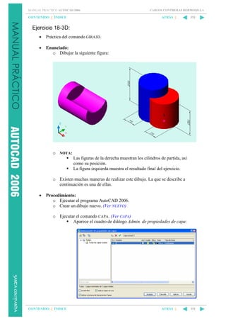 MANUAL PRÁCTICO AUTOCAD 2006

CONTENIDO || ÍNDICE

CARLOS CONTRERAS HERMOSILLA

ATRÁS ||

351

Ejercicio 18-3D:
•

Práctica del comando GIRA3D.

•

Enunciado:
o Dibujar la siguiente figura:

o NOTA:
Las figuras de la derecha muestran los cilindros de partida, así
como su posición.
La figura izquierda muestra el resultado final del ejercicio.
o Existen muchas maneras de realizar este dibujo. La que se describe a
continuación es una de ellas.
•

Procedimiento:
o Ejecutar el programa AutoCAD 2006.
o Crear un dibujo nuevo. (Ver NUEVO)
o Ejecutar el comando CAPA. (Ver CAPA)
Aparece el cuadro de diálogo Admin. de propiedades de capa:

CONTENIDO || ÍNDICE

ATRÁS ||

351

 