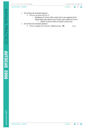 MANUAL PRÁCTICO AUTOCAD 2006

13. EJERCICIOS GUIADOS 3D

CONTENIDO || ÍNDICE

ATRÁS ||

355

o En la línea de comando aparece:
Precise un punto del eje Y:
- Desplazar el cursor sobre centro de la cara superior de la
figura hasta que aparezca un círculo, que señala el Centro.
o Situar el cursor sobre el círculo y hacer clic.
o En la línea de comando aparece:
Precise ángulo de rotación o [Referencia]: -90
(↵ )

CONTENIDO || ÍNDICE

ATRÁS ||

355

 