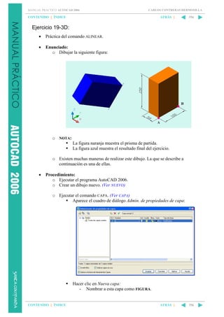 MANUAL PRÁCTICO AUTOCAD 2006

CARLOS CONTRERAS HERMOSILLA

CONTENIDO || ÍNDICE

ATRÁS ||

356

Ejercicio 19-3D:
•

Práctica del comando ALINEAR.

•

Enunciado:
o Dibujar la siguiente figura:

o NOTA:
La figura naranja muestra el prisma de partida.
La figura azul muestra el resultado final del ejercicio.
o Existen muchas maneras de realizar este dibujo. La que se describe a
continuación es una de ellas.
•

Procedimiento:
o Ejecutar el programa AutoCAD 2006.
o Crear un dibujo nuevo. (Ver NUEVO)
o Ejecutar el comando CAPA. (Ver CAPA)
Aparece el cuadro de diálogo Admin. de propiedades de capa:

Hacer clic en Nueva capa:
- Nombrar a esta capa como FIGURA.

CONTENIDO || ÍNDICE

ATRÁS ||

356

 