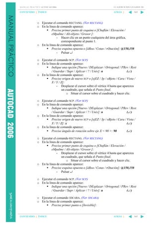 MANUAL PRÁCTICO AUTOCAD 2006

13. EJERCICIOS GUIADOS 3D

CONTENIDO || ÍNDICE

ATRÁS ||

365

o Ejecutar el comando RECTANG. (Ver RECTANG)
o En la línea de comando aparece:
Precise primer punto de esquina o [Chaflán / Elevación /
eMpalme / Alt-objeto / Grosor ]:
- Hacer clic en un punto cualquiera del área gráfica,
correspondiente al punto 1.
o En la línea de comando aparece:
Precise esquina opuesta o [áRea / Cotas / rOtación]: @150,150
- Pulsar ↵
o Ejecutar el comando SCP. (Ver SCP)
o En la línea de comando aparece:
Indique una opción [Nuevo / DEsplazar / Ortogonal / PRev / Rest
/ Guardar / Supr / Aplicar / ? / Univ]: n
(↵ )
o En la línea de comando aparece:
Precise origen de nuevo SCP o [ejEZ / 3p / oBjeto / Cara / Vista /
X / Y / Z]:
- Desplazar el cursor sobre el vértice 4 hasta que aparezca
un cuadrado, que señala el Punto final.
o Situar el cursor sobre el cuadrado y hacer clic.
o Ejecutar el comando SCP. (Ver SCP)
o En la línea de comando aparece:
Indique una opción [Nuevo / DEsplazar / Ortogonal / PRev / Rest
/ Guardar / Supr / Aplicar / ? / Univ]: n
(↵ )
o En la línea de comando aparece:
Precise origen de nuevo SCP o [ejEZ / 3p / oBjeto / Cara / Vista /
X / Y / Z]: x
(↵ )
o En la línea de comando aparece:
Precise ángulo de rotación sobre eje X < 90 >: 90
(↵ )
o Ejecutar el comando RECTANG. (Ver RECTANG)
o En la línea de comando aparece:
Precise primer punto de esquina o [Chaflán / Elevación /
eMpalme / Alt-objeto / Grosor ]:
- Desplazar el cursor sobre el vértice 4 hasta que aparezca
un cuadrado, que señala el Punto final.
o Situar el cursor sobre el cuadrado y hacer clic.
o En la línea de comando aparece:
Precise esquina opuesta o [áRea / Cotas / rOtación]: @150,150
- Pulsar ↵
o Ejecutar el comando SCP. (Ver SCP)
o En la línea de comando aparece:
Indique una opción [Nuevo / DEsplazar / Ortogonal / PRev / Rest
/ Guardar / Supr / Aplicar / ? / Univ]: u
(↵ )
o Ejecutar el comando 3DCARA. (Ver 3DCARA)
o En la línea de comando aparece:
Precise primer punto o [Invisible]:

CONTENIDO || ÍNDICE

ATRÁS ||

365

 
