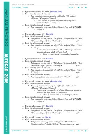 MANUAL PRÁCTICO AUTOCAD 2006

13. EJERCICIOS GUIADOS 3D

CONTENIDO || ÍNDICE

ATRÁS ||

369

o Ejecutar el comando RECTANG. (Ver RECTANG)
o En la línea de comando aparece:
Precise primer punto de esquina o [Chaflán / Elevación /
eMpalme / Alt-objeto / Grosor ]:
- Hacer clic en un punto cualquiera del área gráfica,
correspondiente al punto 1.
o En la línea de comando aparece:
Precise esquina opuesta o [áRea / Cotas / rOtación]: @150,150
- Pulsar ↵
o Ejecutar el comando SCP. (Ver SCP)
o En la línea de comando aparece:
Indique una opción [Nuevo / DEsplazar / Ortogonal / PRev / Rest
/ Guardar / Supr / Aplicar / ? / Univ]: n
(↵ )
o En la línea de comando aparece:
Precise origen de nuevo SCP o [ejEZ / 3p / oBjeto / Cara / Vista /
X / Y / Z]:
- Desplazar el cursor sobre el vértice 4 hasta que aparezca
un cuadrado, que señala el Punto final.
o Situar el cursor sobre el cuadrado y hacer clic.
o Ejecutar el comando SCP. (Ver SCP)
o En la línea de comando aparece:
Indique una opción [Nuevo / DEsplazar / Ortogonal / PRev / Rest
/ Guardar / Supr / Aplicar / ? / Univ]: n
(↵ )
o En la línea de comando aparece:
Precise origen de nuevo SCP o [ejEZ / 3p / oBjeto / Cara / Vista /
X / Y / Z]: x
(↵ )
o En la línea de comando aparece:
Precise ángulo de rotación sobre eje X < 90 >: 90
(↵ )
o Ejecutar el comando RECTANG. (Ver RECTANG)
o En la línea de comando aparece:
Precise primer punto de esquina o [Chaflán / Elevación /
eMpalme / Alt-objeto / Grosor ]:
- Desplazar el cursor sobre el vértice 4 hasta que aparezca
un cuadrado, que señala el Punto final.
o Situar el cursor sobre el cuadrado y hacer clic.
o En la línea de comando aparece:
Precise esquina opuesta o [áRea / Cotas / rOtación]: @150,150
- Pulsar ↵
o Ejecutar el comando SCP. (Ver SCP)
o En la línea de comando aparece:
Indique una opción [Nuevo / DEsplazar / Ortogonal / PRev / Rest
/ Guardar / Supr / Aplicar / ? / Univ]: u
(↵ )
o Ejecutar el comando 3D. (Ver 3D)
o En la línea de comando aparece:
Indique una opción [pRisma rectangular / cOno / cUenco /
Cúpula / Malla / Pirámide / Esfera / Toroide / cuñA]: p (↵ )

CONTENIDO || ÍNDICE

ATRÁS ||

369

 