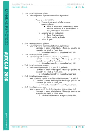 MANUAL PRÁCTICO AUTOCAD 2006

13. EJERCICIOS GUIADOS 3D

CONTENIDO || ÍNDICE

ATRÁS ||

370

o En la línea de comando aparece:
Precise primera esquina de la base de la pirámide:
-

Pulsar el botón REFENT.
o De esta forma se activa la herramienta
correspondiente.
Situar el puntero del ratón sobre el botón
REFENT, hacer clic en el botón derecho y
escoger la opción Parámetros.
o Asegurar que los parámetros:
Punto final: Activado.
Punto medio: Activado.
o Pulsar Aceptar.

o En la línea de comando aparece:
Precise primera esquina de la base de la pirámide:
- Desplazar el cursor sobre el punto 1 hasta que aparezca un
cuadrado, que señala el Punto final.
o Situar el cursor sobre el cuadrado y hacer clic.
o En la línea de comando aparece:
Precise segunda esquina de la base de la pirámide:
- Desplazar el cursor sobre el punto 2 hasta que aparezca un
cuadrado, que señala el Punto final.
o Situar el cursor sobre el cuadrado y hacer clic.
o En la línea de comando aparece:
Precise tercera esquina de la base de la pirámide:
- Desplazar el cursor sobre el punto 3 hasta que aparezca un
cuadrado, que señala el Punto final.
o Situar el cursor sobre el cuadrado y hacer clic.
o En la línea de comando aparece:
Precise cuarta esquina de la base de la pirámide o [Tetraedro]:
- Desplazar el cursor sobre el punto 4 hasta que aparezca un
cuadrado, que señala el Punto final.
o Situar el cursor sobre el cuadrado y hacer clic.
o En la línea de comando aparece:
Precise punto de vértice de la pirámide o [Arista / Superior]:
- Desplazar el cursor sobre el punto 5 hasta que aparezca un
triángulo, que señala el Punto medio.
o Situar el cursor sobre el triángulo y hacer clic.

CONTENIDO || ÍNDICE

ATRÁS ||

370

 