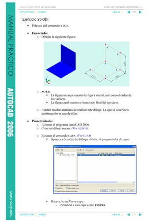 MANUAL PRÁCTICO AUTOCAD 2006

CARLOS CONTRERAS HERMOSILLA

CONTENIDO || ÍNDICE

ATRÁS ||

371

Ejercicio 23-3D:
•

Práctica del comandos EDGE.

•

Enunciado:
o Dibujar la siguiente figura:

o NOTA:
La figura naranja muestra la figura inicial, así como el orden de
los vértices.
La figura azul muestra el resultado final del ejercicio.
o Existen muchas maneras de realizar este dibujo. La que se describe a
continuación es una de ellas.
•

Procedimiento:
o Ejecutar el programa AutoCAD 2006.
o Crear un dibujo nuevo. (Ver NUEVO)
o Ejecutar el comando CAPA. (Ver CAPA)
Aparece el cuadro de diálogo Admin. de propiedades de capa:

Hacer clic en Nueva capa:
- Nombrar a esta capa como FIGURA.
CONTENIDO || ÍNDICE

ATRÁS ||

371

 