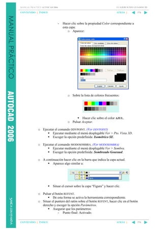 MANUAL PRÁCTICO AUTOCAD 2006

13. EJERCICIOS GUIADOS 3D

CONTENIDO || ÍNDICE

ATRÁS ||

-

376

Hacer clic sobre la propiedad Color correspondiente a
esta capa:
o Aparece:

o Sobre la lista de colores frecuentes:

Hacer clic sobre el color AZUL.
o Pulsar Aceptar.
o Ejecutar el comando DDVPOINT. (Ver DDVPOINT)
Ejecutar mediante el menú desplegable Ver > Pto. Vista 3D.
Escoger la opción predefinida: Isométrico SE.
o Ejecutar el comando MODOSOMBRA. (Ver MODOSOMBRA)
Ejecutar mediante el menú desplegable Ver > Sombra.
Escoger la opción predefinida: Sombreado Gouraud.
o A continuación hacer clic en la barra que indica la capa actual.
Aparece algo similar a:

Situar el cursor sobre la capa “Figura” y hacer clic.
o Pulsar el botón REFENT.
De esta forma se activa la herramienta correspondiente.
o Situar el puntero del ratón sobre el botón REFENT, hacer clic en el botón
derecho y escoger la opción Parámetros.
Asegurar que los parámetros:
- Punto final: Activado.
CONTENIDO || ÍNDICE

ATRÁS ||

376

 