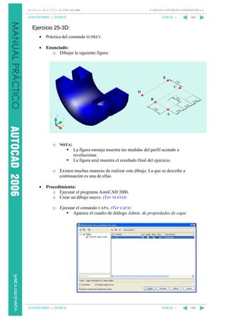 MANUAL PRÁCTICO AUTOCAD 2006

CONTENIDO || ÍNDICE

CARLOS CONTRERAS HERMOSILLA

ATRÁS ||

380

Ejercicio 25-3D:
•

Práctica del comando SUPREV.

•

Enunciado:
o Dibujar la siguiente figura:

o NOTA:
La figura naranja muestra las medidas del perfil acotado a
revolucionar.
La figura azul muestra el resultado final del ejercicio.
o Existen muchas maneras de realizar este dibujo. La que se describe a
continuación es una de ellas.
•

Procedimiento:
o Ejecutar el programa AutoCAD 2006.
o Crear un dibujo nuevo. (Ver NUEVO)
o Ejecutar el comando CAPA. (Ver CAPA)
Aparece el cuadro de diálogo Admin. de propiedades de capa:

CONTENIDO || ÍNDICE

ATRÁS ||

380

 