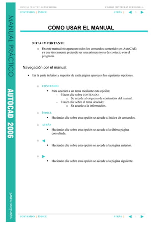 MANUAL PRÁCTICO AUTOCAD 2006

CONTENIDO || ÍNDICE

CARLOS CONTRERAS HERMOSILLA

ATRÁS ||

1

CÓMO USAR EL MANUAL
NOTA IMPORTANTE:
o En este manual no aparecen todos los comandos contenidos en AutoCAD,
ya que únicamente pretende ser una primera toma de contacto con el
programa.

Navegación por el manual:
•

En la parte inferior y superior de cada página aparecen las siguientes opciones.

o

CONTENIDO

Para acceder a un tema mediante esta opción:
- Hacer clic sobre CONTENIDO:
o Se accede al esquema de contenidos del manual.
- Hacer clic sobre el tema deseado:
o Se accede a la información.
o

ÍNDICE

Haciendo clic sobre esta opción se accede al índice de comandos.
o

ATRÁS

Haciendo clic sobre esta opción se accede a la última página
consultada.
o

Haciendo clic sobre esta opción se accede a la página anterior.

o

Haciendo clic sobre esta opción se accede a la página siguiente.

CONTENIDO || ÍNDICE

ATRÁS ||

1

 