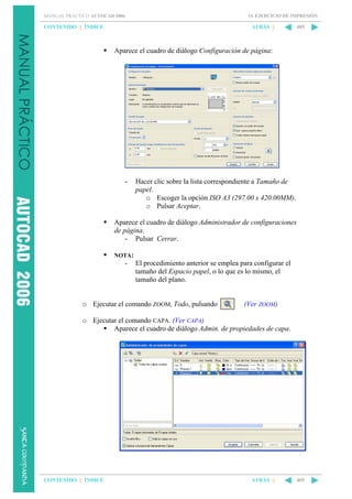 14. EJERCICIO DE IMPRESIÓN

MANUAL PRÁCTICO AUTOCAD 2006

CONTENIDO || ÍNDICE

ATRÁS ||

405

Aparece el cuadro de diálogo Configuración de página:

-

Hacer clic sobre la lista correspondiente a Tamaño de
papel.
o Escoger la opción ISO A3 (297.00 x 420.00MM).
o Pulsar Aceptar.

Aparece el cuadro de diálogo Administrador de configuraciones
de página.
- Pulsar Cerrar.
NOTA:

-

El procedimiento anterior se emplea para configurar el
tamaño del Espacio papel, o lo que es lo mismo, el
tamaño del plano.

o Ejecutar el comando ZOOM, Todo, pulsando

(Ver ZOOM)

o Ejecutar el comando CAPA. (Ver CAPA)
Aparece el cuadro de diálogo Admin. de propiedades de capa.

CONTENIDO || ÍNDICE

ATRÁS ||

405

 