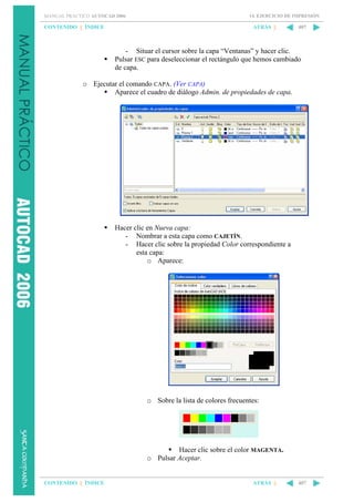 MANUAL PRÁCTICO AUTOCAD 2006

CONTENIDO || ÍNDICE

14. EJERCICIO DE IMPRESIÓN

ATRÁS ||

407

- Situar el cursor sobre la capa “Ventanas” y hacer clic.
Pulsar ESC para deseleccionar el rectángulo que hemos cambiado
de capa.
o Ejecutar el comando CAPA. (Ver CAPA)
Aparece el cuadro de diálogo Admin. de propiedades de capa.

Hacer clic en Nueva capa:
- Nombrar a esta capa como CAJETÍN.
- Hacer clic sobre la propiedad Color correspondiente a
esta capa:
o Aparece:

o Sobre la lista de colores frecuentes:

Hacer clic sobre el color MAGENTA.
o Pulsar Aceptar.

CONTENIDO || ÍNDICE

ATRÁS ||

407

 