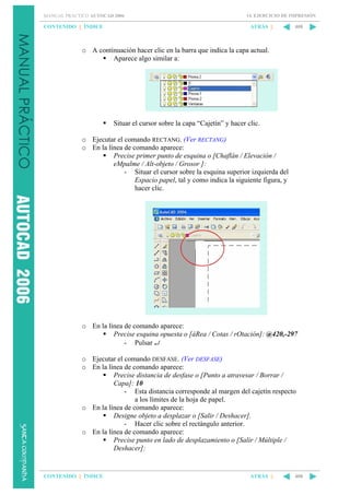 MANUAL PRÁCTICO AUTOCAD 2006

CONTENIDO || ÍNDICE

14. EJERCICIO DE IMPRESIÓN

ATRÁS ||

408

o A continuación hacer clic en la barra que indica la capa actual.
Aparece algo similar a:

Situar el cursor sobre la capa “Cajetín” y hacer clic.
o Ejecutar el comando RECTANG. (Ver RECTANG)
o En la línea de comando aparece:
Precise primer punto de esquina o [Chaflán / Elevación /
eMpalme / Alt-objeto / Grosor ]:
- Situar el cursor sobre la esquina superior izquierda del
Espacio papel, tal y como indica la siguiente figura, y
hacer clic.

o En la línea de comando aparece:
Precise esquina opuesta o [áRea / Cotas / rOtación]: @420,-297
- Pulsar ↵
o Ejecutar el comando DESFASE. (Ver DESFASE)
o En la línea de comando aparece:
Precise distancia de desfase o [Punto a atravesar / Borrar /
Capa]: 10
- Esta distancia corresponde al margen del cajetín respecto
a los límites de la hoja de papel.
o En la línea de comando aparece:
Designe objeto a desplazar o [Salir / Deshacer].
- Hacer clic sobre el rectángulo anterior.
o En la línea de comando aparece:
Precise punto en lado de desplazamiento o [Salir / Múltiple /
Deshacer]:

CONTENIDO || ÍNDICE

ATRÁS ||

408

 