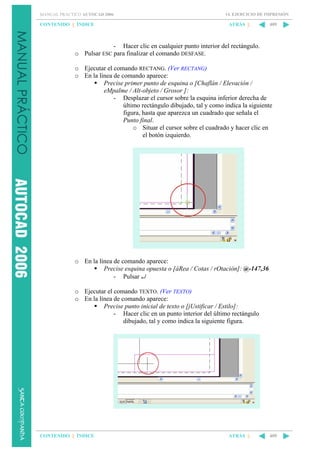MANUAL PRÁCTICO AUTOCAD 2006

CONTENIDO || ÍNDICE

14. EJERCICIO DE IMPRESIÓN

ATRÁS ||

409

- Hacer clic en cualquier punto interior del rectángulo.
o Pulsar ESC para finalizar el comando DESFASE.
o Ejecutar el comando RECTANG. (Ver RECTANG)
o En la línea de comando aparece:
Precise primer punto de esquina o [Chaflán / Elevación /
eMpalme / Alt-objeto / Grosor ]:
- Desplazar el cursor sobre la esquina inferior derecha de
último rectángulo dibujado, tal y como indica la siguiente
figura, hasta que aparezca un cuadrado que señala el
Punto final.
o Situar el cursor sobre el cuadrado y hacer clic en
el botón izquierdo.

o En la línea de comando aparece:
Precise esquina opuesta o [áRea / Cotas / rOtación]: @-147,36
- Pulsar ↵
o Ejecutar el comando TEXTO. (Ver TEXTO)
o En la línea de comando aparece:
Precise punto inicial de texto o [jUstificar / Estilo]:
- Hacer clic en un punto interior del último rectángulo
dibujado, tal y como indica la siguiente figura.

CONTENIDO || ÍNDICE

ATRÁS ||

409

 