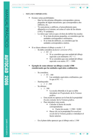 14. EJERCICIO DE IMPRESIÓN

MANUAL PRÁCTICO AUTOCAD 2006

CONTENIDO || ÍNDICE

o

ATRÁS ||

417

NOTA MUY IMPORTANTE:

Existen varias posibilidades:
- Que los dos prismas dibujados correspondan a piezas
pequeñas de algún mecanismo, que correspondan a dos
edificios, etc…
- Ya sean piezas o edificios, el procedimiento para
dibujarlos es el mismo, así como el valor de las alturas
(150 y 75 unidades).
- Lo único que varía es que a la hora de definir las escalas:
o Si se trata de piezas pequeñas, se considera que las
unidades corresponden a milímetros.
o Si se trata de edificios, se considera que las
unidades corresponden a metros.
Si se desea obtener el dibujo a escala 1: X
- Se debe considera un factor corrector (FC).
o 1 · FC : X
Si se considera que una unidad del dibujo
equivale a un milímetro: FC = 1.
Si se considera que una unidad del dibujo
equivale a un metro: FC = 1000.
Ejemplo de como obtener un dibujo a escala 1:500
considerando que las unidades equivalen a milímetros.
-

-

-

CONTENIDO || ÍNDICE

Se considera:
o 1 · FC : 500
Las unidades equivalen a milímetros, por
lo que el FC = 1.
Sustituyendo:
o 1 · 1 : 500
Se obtiene:
o 1 : 500
La escala obtenida es la que se debe
introducir en Propiedades de la Ventana
gráfica.
o Esta escala no aparece en la lista de la propiedad
Escala estándar de la Ventana gráfica.
o Para introducir esta escala:
Calcular el factor de escala
correspondiente:
• Factor de escala = 1/500 = 0.002
Hacer clic en la propiedad Personalizar
escala de la Ventana gráfica e introducir el
factor anterior.
En el plano debe aparecer que el dibujo está a 1:500

ATRÁS ||

417

 