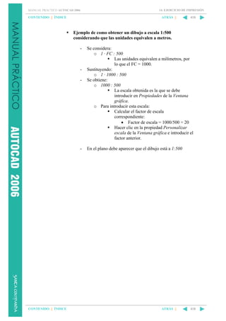 MANUAL PRÁCTICO AUTOCAD 2006

CONTENIDO || ÍNDICE

14. EJERCICIO DE IMPRESIÓN

ATRÁS ||

418

Ejemplo de como obtener un dibujo a escala 1:500
considerando que las unidades equivalen a metros.
-

-

-

CONTENIDO || ÍNDICE

Se considera:
o 1 · FC : 500
Las unidades equivalen a milímetros, por
lo que el FC = 1000.
Sustituyendo:
o 1 · 1000 : 500
Se obtiene:
o 1000 : 500
La escala obtenida es la que se debe
introducir en Propiedades de la Ventana
gráfica.
o Para introducir esta escala:
Calcular el factor de escala
correspondiente:
• Factor de escala = 1000/500 = 20
Hacer clic en la propiedad Personalizar
escala de la Ventana gráfica e introducir el
factor anterior.
En el plano debe aparecer que el dibujo está a 1:500

ATRÁS ||

418

 