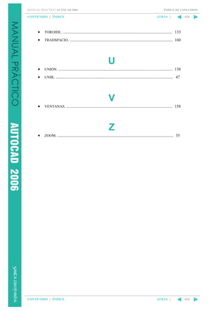 MANUAL PRÁCTICO AUTOCAD 2006

ÍNDICE DE COMANDOS

CONTENIDO || ÍNDICE

ATRÁS ||

•

TOROIDE. ................................................................................................... 133

•

434

TRADSPACIO. ............................................................................................. 160

U
•

UNION. ....................................................................................................... 138

•

UNIR. .......................................................................................................... 47

V
•

VENTANAS. ................................................................................................ 158

Z
•

ZOOM. ......................................................................................................... 35

CONTENIDO || ÍNDICE

ATRÁS ||

434

 