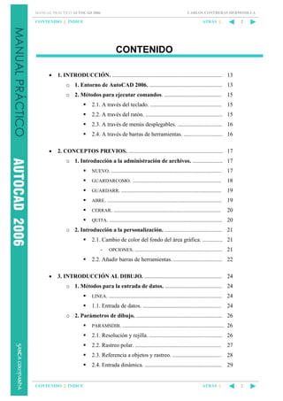 CARLOS CONTRERAS HERMOSILLA

MANUAL PRÁCTICO AUTOCAD 2006

CONTENIDO || ÍNDICE

ATRÁS ||

2

CONTENIDO
•

1. INTRODUCCIÓN. ............................................................................. 13
o 1. Entorno de AutoCAD 2006. ................................................... 13
o 2. Métodos para ejecutar comandos. ........................................

15

2.1. A través del teclado. .................................................. 15
2.2. A través del ratón. ...................................................... 15
2.3. A través de menús desplegables. ............................... 16
2.4. A través de barras de herramientas. ........................... 16
•

2. CONCEPTOS PREVIOS. .................................................................. 17
o 1. Introducción a la administración de archivos. ..................... 17
NUEVO. .............................................................................

17

GUARDARCOMO. ..............................................................

18

GUARDARR. ......................................................................

19

ABRE. ................................................................................

19

CERRAR. ...........................................................................

20

QUITA. ...............................................................................

20

o 2. Introducción a la personalización. ........................................ 21
2.1. Cambio de color del fondo del área gráfica. .............. 21
-

OPCIONES. .............................................................

21

2.2. Añadir barras de herramientas. .................................. 22
•

3. INTRODUCCIÓN AL DIBUJO. ...................................................... 24
o 1. Métodos para la entrada de datos. ........................................ 24
LINEA. ...............................................................................

24

1.1. Entrada de datos. .......................................................

24

o 2. Parámetros de dibujo. ............................................................ 26
PARAMSDIB. ....................................................................... 26

2.1. Resolución y rejilla. ................................................... 26
2.2. Rastreo polar. ............................................................

27

2.3. Referencia a objetos y rastreo. ..................................

28

2.4. Entrada dinámica. ...................................................... 29

CONTENIDO || ÍNDICE

ATRÁS ||

2

 