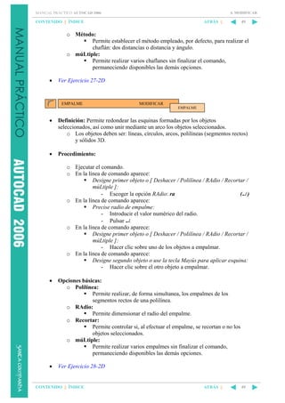 4. MODIFICAR

MANUAL PRÁCTICO AUTOCAD 2006

CONTENIDO || ÍNDICE

ATRÁS ||

49

o Método:
Permite establecer el método empleado, por defecto, para realizar el
chaflán: dos distancias o distancia y ángulo.
o múLtiple:
Permite realizar varios chaflanes sin finalizar el comando,
permaneciendo disponibles las demás opciones.
•

Ver Ejercicio 27-2D

EMPALME

MODIFICAR
EMPALME

•

Definición: Permite redondear las esquinas formadas por los objetos
seleccionados, así como unir mediante un arco los objetos seleccionados.
o Los objetos deben ser: líneas, círculos, arcos, polilíneas (segmentos rectos)
y sólidos 3D.

•

Procedimiento:
o Ejecutar el comando.
o En la línea de comando aparece:
Designe primer objeto o [ Deshacer / Polilínea / RAdio / Recortar /
múLtiple ]:
- Escoger la opción RAdio: ra
(↵ )
o En la línea de comando aparece:
Precise radio de empalme:
- Introducir el valor numérico del radio.
- Pulsar ↵.
o En la línea de comando aparece:
Designe primer objeto o [ Deshacer / Polilínea / RAdio / Recortar /
múLtiple ]:
- Hacer clic sobre uno de los objetos a empalmar.
o En la línea de comando aparece:
Designe segundo objeto o use la tecla Mayús para aplicar esquina:
- Hacer clic sobre el otro objeto a empalmar.

•

Opciones básicas:
o Polilínea:
Permite realizar, de forma simultanea, los empalmes de los
segmentos rectos de una polilínea.
o RAdio:
Permite dimensionar el radio del empalme.
o Recortar:
Permite controlar si, al efectuar el empalme, se recortan o no los
objetos seleccionados.
o múLtiple:
Permite realizar varios empalmes sin finalizar el comando,
permaneciendo disponibles las demás opciones.

•

Ver Ejercicio 28-2D

CONTENIDO || ÍNDICE

ATRÁS ||

49

 