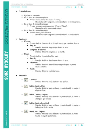 5. DIBUJO

MANUAL PRÁCTICO AUTOCAD 2006

CONTENIDO || ÍNDICE

•

ATRÁS ||

56

Procedimiento:
o Ejecutar el comando.
o En la línea de comando aparece:
Precise punto inicial del arco o [Centro]:
- Hacer clic sobre un punto, correspondiente al inicio del arco.
o En la línea de comando aparece:
Precise segundo punto de arco o [Centro / Final]:
- Hacer clic sobre un segundo punto.
o En la línea de comando aparece:
Precise punto final del arco:
- Hacer clic sobre un punto, correspondiente al final del arco.

•

Opciones:
o Centro:
Permite indicar el centro de la circunferencia que contiene al arco.
ángUlo:
- Permite definir el ángulo que abarca el arco.
Longitud de cuerda:
- Permite definir la longitud de la cuerda.
o Final:
Permite indicar el punto final del arco.
ángUlo:
- Permite definir el ángulo que abarca el arco.
Dirección:
- Permite definir la dirección de tangencia para el punto
inicial del arco.
Radio:
- Permite definir el radio del arco.

•

Variantes:
o

3 puntos:
- Permite definir el arco mediante tres puntos.

o

Inicio, Centro, Fin:
- Permite definir el arco mediante el punto inicial, el centro y
el punto final.

o

Inicio, Centro, Ángulo:
- Permite definir el arco mediante el punto inicial, el centro y
el ángulo que abarca.

o

Inicio, Centro, Longitud:
- Permite definir el arco mediante el punto inicial, el centro y
la longitud de la cuerda.

o

Inicio, Fin, Ángulo:
- Permite definir el arco mediante el punto inicial, el punto
final y el ángulo que abarca.

CONTENIDO || ÍNDICE

ATRÁS ||

56

 