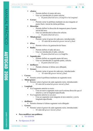5. DIBUJO

MANUAL PRÁCTICO AUTOCAD 2006

CONTENIDO || ÍNDICE

o
o

o

o
o

ATRÁS ||

59

cEntro:
- Permite definir el centro del arco.
- Una vez introducido el centro solicita:
o El punto final del arco, el ángUlo o la Longitud.
Cerrar:
- Permite cerrar la polilínea mediante un arco tangente al
punto final e inicial de dicha polilínea.
Dirección:
- Permite definir la dirección de tangencia para el punto
inicial del arco.
- Una vez introducida la dirección solicita:
o El punto final del arco.
Mitad grosor:
- Permite variar el grosor de cada arco, introduciendo:
o El valor de la mitad de grosor inicial y final.
líNea:
- Permite volver a la generación de líneas.
Radio:
- Permite definir el radio del arco.
- Una vez introducido el radio, solicita:
o El punto final del arco o el ángUlo.
Segundo pto:
- Permite definir un segundo punto del arco.
- Una vez introducido el segundo punto, solicita:
o El punto final del arco
desHacer:
- Permite eliminar el último arco dibujado.
Grosor:
- Permite variar el grosor de cada arco, introduciendo:
o El valor del grosor inicial y final.
Cerrar:
Permite cerrar la polilínea mediante un segmento recto.
Mitad grosor:
Permite variar el grosor de cada segmento recto, introduciendo:
- El valor de la mitad de grosor inicial y final.
Longitud:
Si el segmento anterior es recto:
- Crea un nuevo segmento recto con la misma dirección que el
anterior y con la longitud especificada.
Si el segmento anterior es un arco:
- Crea un segmento recto tangente al arco anterior y con la
longitud especificada.
desHacer:
Permite eliminar el último segmento recto dibujado.
Grosor:
Permite variar el grosor de cada segmento recto, introduciendo:
- El valor del grosor inicial y final.

•

Para modificar una polilínea:
o Ver EDITPOL

•

Ver Ejercicio 35-2D

CONTENIDO || ÍNDICE

ATRÁS ||

59

 