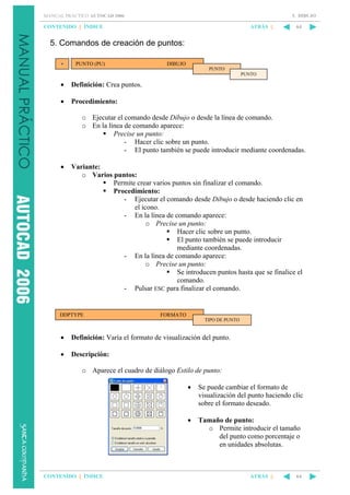 5. DIBUJO

MANUAL PRÁCTICO AUTOCAD 2006

CONTENIDO || ÍNDICE

ATRÁS ||

64

5. Comandos de creación de puntos:
PUNTO (PU)

DIBUJO
PUNTO
PUNTO

•

Definición: Crea puntos.

•

Procedimiento:
o Ejecutar el comando desde Dibujo o desde la línea de comando.
o En la línea de comando aparece:
Precise un punto:
- Hacer clic sobre un punto.
- El punto también se puede introducir mediante coordenadas.

•

Variante:
o Varios puntos:
Permite crear varios puntos sin finalizar el comando.
Procedimiento:
- Ejecutar el comando desde Dibujo o desde haciendo clic en
el icono.
- En la línea de comando aparece:
o Precise un punto:
Hacer clic sobre un punto.
El punto también se puede introducir
mediante coordenadas.
- En la línea de comando aparece:
o Precise un punto:
Se introducen puntos hasta que se finalice el
comando.
- Pulsar ESC para finalizar el comando.

DDPTYPE

FORMATO
TIPO DE PUNTO

•

Definición: Varía el formato de visualización del punto.

•

Descripción:
o Aparece el cuadro de diálogo Estilo de punto:
•

•

CONTENIDO || ÍNDICE

Se puede cambiar el formato de
visualización del punto haciendo clic
sobre el formato deseado.
Tamaño de punto:
o Permite introducir el tamaño
del punto como porcentaje o
en unidades absolutas.

ATRÁS ||

64

 