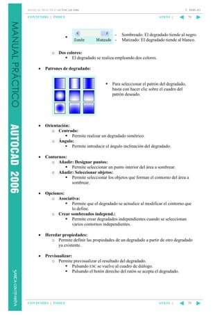 5. DIBUJO

MANUAL PRÁCTICO AUTOCAD 2006

CONTENIDO || ÍNDICE

ATRÁS ||

-

70

Sombreado: El degradado tiende al negro.
Matizado: El degradado tiende al blanco.

o Dos colores:
El degradado se realiza empleando dos colores.
•

Patrones de degradado:

Para seleccionar el patrón del degradado,
basta con hacer clic sobre el cuadro del
patrón deseado.

•

Orientación:
o Centrado:
Permite realizar un degradado simétrico.
o Ángulo:
Permite introducir el ángulo inclinación del degradado.

•

Contornos:
o Añadir: Designar puntos:
Permite seleccionar un punto interior del área a sombrear.
o Añadir: Seleccionar objetos:
Permite seleccionar los objetos que forman el contorno del área a
sombrear.

•

Opciones:
o Asociativa:
Permite que el degradado se actualice al modificar el contorno que
lo define.
o Crear sombreados independ.:
Permite crear degradados independientes cuando se seleccionan
varios contornos independientes.

•

Heredar propiedades:
o Permite definir las propiedades de un degradado a partir de otro degradado
ya existente.

•

Previsualizar:
o Permite previsualizar el resultado del degradado.
Pulsando ESC se vuelve al cuadro de diálogo.
Pulsando el botón derecho del ratón se acepta el degradado.

CONTENIDO || ÍNDICE

ATRÁS ||

70

 