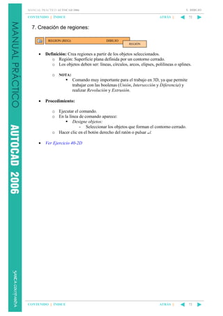 5. DIBUJO

MANUAL PRÁCTICO AUTOCAD 2006

CONTENIDO || ÍNDICE

ATRÁS ||

72

7. Creación de regiones:
REGION (REG)

DIBUJO
REGIÓN

•

Definición: Crea regiones a partir de los objetos seleccionados.
o Región: Superficie plana definida por un contorno cerrado.
o Los objetos deben ser: líneas, círculos, arcos, elipses, polilíneas o splines.
o NOTA:
Comando muy importante para el trabajo en 3D, ya que permite
trabajar con las boolenas (Unión, Intersección y Diferencia) y
realizar Revolución y Extrusión.

•

Procedimiento:
o Ejecutar el comando.
o En la línea de comando aparece:
Designe objetos:
- Seleccionar los objetos que forman el contorno cerrado.
o Hacer clic en el botón derecho del ratón o pulsar ↵.

•

Ver Ejercicio 40-2D

CONTENIDO || ÍNDICE

ATRÁS ||

72

 