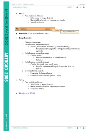 5. DIBUJO

MANUAL PRÁCTICO AUTOCAD 2006

CONTENIDO || ÍNDICE

•

ATRÁS ||

78

NOTA:

o Para modificar el texto:
Seleccionar el objeto de texto.
Hacer doble clic sobre el objeto seleccionado.
Modificar el texto.

TEXTO (T)

DIBUJO
TEXTO
TEXTO EN UNA LÍNEA

•

Definición: Crea un texto línea a línea.

•

Procedimiento:
o Ejecutar el comando.
o En la línea de comando aparece:
Precise punto inicial de texto o [jUstificar / Estilo]:
- Hacer clic sobre un punto, correspondiente a punto inicial
del texto.
o En la línea de comando aparece:
Precise altura:
- Introducir el valor de la altura del texto.
- Pulsar ↵
o En la línea de comando aparece:
Precise ángulo de rotación de texto:
- Introducir el valor del ángulo de rotación de texto.
- Pulsar ↵
o Escribir el texto deseado.
Para saltar de línea pulsar ↵
Para finalizar el comando pulsar 2 veces ↵

•

NOTA:

o Para modificar el texto:
Seleccionar el objeto de texto.
Hacer doble clic sobre el objeto seleccionado.
Modificar el texto.
•

Ver Ejercicio 42-2D

CONTENIDO || ÍNDICE

ATRÁS ||

78

 