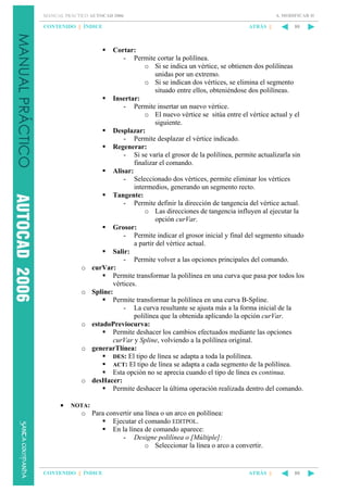 6. MODIFICAR II

MANUAL PRÁCTICO AUTOCAD 2006

CONTENIDO || ÍNDICE

o

o

o

o

o
•

ATRÁS ||

80

Cortar:
- Permite cortar la polilínea.
o Si se indica un vértice, se obtienen dos polilíneas
unidas por un extremo.
o Si se indican dos vértices, se elimina el segmento
situado entre ellos, obteniéndose dos polilíneas.
Insertar:
- Permite insertar un nuevo vértice.
o El nuevo vértice se sitúa entre el vértice actual y el
siguiente.
Desplazar:
- Permite desplazar el vértice indicado.
Regenerar:
- Si se varía el grosor de la polilínea, permite actualizarla sin
finalizar el comando.
Alisar:
- Seleccionado dos vértices, permite eliminar los vértices
intermedios, generando un segmento recto.
Tangente:
- Permite definir la dirección de tangencia del vértice actual.
o Las direcciones de tangencia influyen al ejecutar la
opción curVar.
Grosor:
- Permite indicar el grosor inicial y final del segmento situado
a partir del vértice actual.
Salir:
- Permite volver a las opciones principales del comando.
curVar:
Permite transformar la polilínea en una curva que pasa por todos los
vértices.
Spline:
Permite transformar la polilínea en una curva B-Spline.
- La curva resultante se ajusta más a la forma inicial de la
polilínea que la obtenida aplicando la opción curVar.
estadoPreviocurva:
Permite deshacer los cambios efectuados mediante las opciones
curVar y Spline, volviendo a la polilínea original.
generarTlínea:
DES: El tipo de línea se adapta a toda la polilínea.
ACT: El tipo de línea se adapta a cada segmento de la polilínea.
Esta opción no se aprecia cuando el tipo de línea es continua.
desHacer:
Permite deshacer la última operación realizada dentro del comando.

NOTA:

o Para convertir una línea o un arco en polilínea:
Ejecutar el comando EDITPOL.
En la línea de comando aparece:
- Designe polilínea o [Múltiple]:
o Seleccionar la línea o arco a convertir.

CONTENIDO || ÍNDICE

ATRÁS ||

80

 