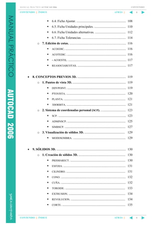 CONTENIDO

MANUAL PRÁCTICO AUTOCAD 2006

CONTENIDO || ÍNDICE

ATRÁS ||

6

6.4. Ficha Ajustar. ............................................................. 108
6.5. Ficha Unidades principales. ....................................... 110
6.6. Ficha Unidades alternativas. ...................................... 112
6.7. Ficha Tolerancias. ...................................................... 114
o 7. Edición de cotas. ...................................................................... 116
ACOEDIC. ........................................................................... 116
ACOTEDIC. ......................................................................... 116

- ACOESTIL. ........................................................................ 117
REASOCIARCOTAS. ............................................................ 117

•

8. CONCEPTOS PREVIOS 3D. ............................................................ 119
o 1. Puntos de vista 3D. .................................................................. 119
DDVPOINT. ......................................................................... 119
PTOVISTA. ......................................................................... 120
PLANTA. ............................................................................ 121
3DORBITA. ......................................................................... 121

o 2. Sistema de coordenadas personal (SCP). ............................... 123
SCP. .................................................................................... 123
ADMINSCP. ........................................................................ 125
SIMBSCP. ........................................................................... 127

o 3. Visualización de sólidos 3D. .................................................. 129
MODOSOMBRA. ................................................................. 129

•

9. SÓLIDOS 3D. ...................................................................................... 130
o 1. Creación de sólidos 3D. .......................................................... 130
PRISMARECT. .................................................................... 130
ESFERA. ............................................................................. 131
CILINDRO. ......................................................................... 131
CONO. ................................................................................ 132
CUÑA. ................................................................................ 132
TOROIDE. .......................................................................... 133
EXTRUSION. ...................................................................... 134
REVOLUCION. ................................................................... 134
CORTE. .............................................................................. 135

CONTENIDO || ÍNDICE

ATRÁS ||

6

 